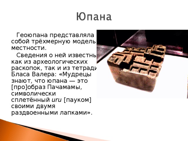 Геоюпана представляла собой трёхмерную модель местности. Сведения о ней известны, как из археологических раскопок, так и из тетради Бласа Валера: «Мудрецы знают, что юпана — это [про]образ Пачамамы, символически сплетённый  uru  [пауком] своими двумя раздвоенными лапками». 
