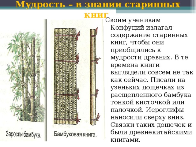 Мудрость – в знании старинных книг Своим ученикам Конфуций излагал содержание старинных книг, чтобы они приобщились к мудрости древних. В те времена книги выглядели совсем не так как сейчас. Писали на узеньких дощечках из расщепленного бамбука тонкой кисточкой или палочкой. Иероглифы наносили сверху вниз. Связки таких дощечек и были древнекитайскими книгами. 