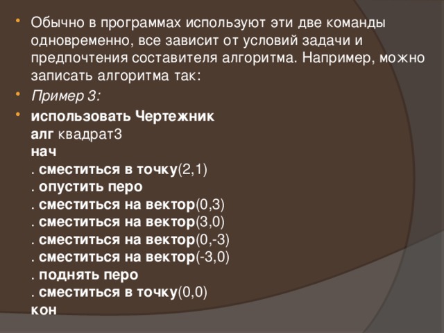 Обычно в программах используют эти две команды одновременно, все зависит от условий задачи и предпочтения составителя алгоритма. Например, можно записать алгоритма так: Пример 3: использовать Чертежник  алг квадрат3  нач  . сместиться в точку (2,1)  . опустить перо  . сместиться на вектор (0,3)  . сместиться на вектор (3,0)  . сместиться на вектор (0,-3)  . сместиться на вектор (-3,0)  . поднять перо  . сместиться в точку (0,0)  кон 