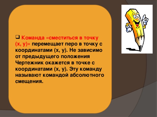  Команда «сместиться в точку (x, y)» перемещает перо в точку с координатами (x, y). Не зависимо от предыдущего положения Чертежник окажется в точке с координатами (x, y). Эту команду называют командой абсолютного смещения. 