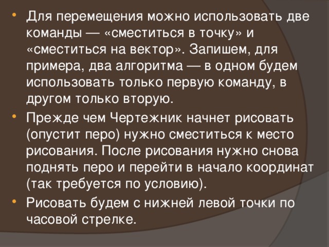 Для перемещения можно использовать две команды — «сместиться в точку» и «сместиться на вектор». Запишем, для примера, два алгоритма — в одном будем использовать только первую команду, в другом только вторую. Прежде чем Чертежник начнет рисовать (опустит перо) нужно сместиться к место рисования. После рисования нужно снова поднять перо и перейти в начало координат (так требуется по условию). Рисовать будем с нижней левой точки по часовой стрелке. 