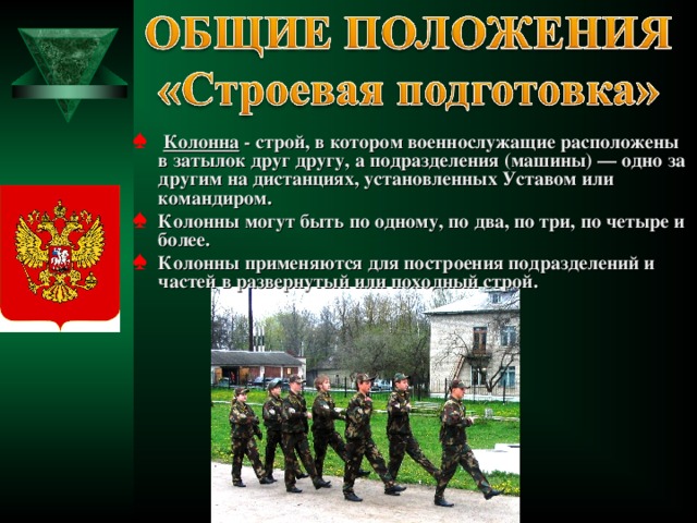  Колонна - строй, в котором военнослужащие расположены в затылок друг другу, а подразделения (машины) — одно за другим на дистанциях, установленных Уставом или командиром. Колонны могут быть по одному, по два, по три, по четыре и более. Колонны применяются для построения подразделений и частей в развернутый или походный строй.  