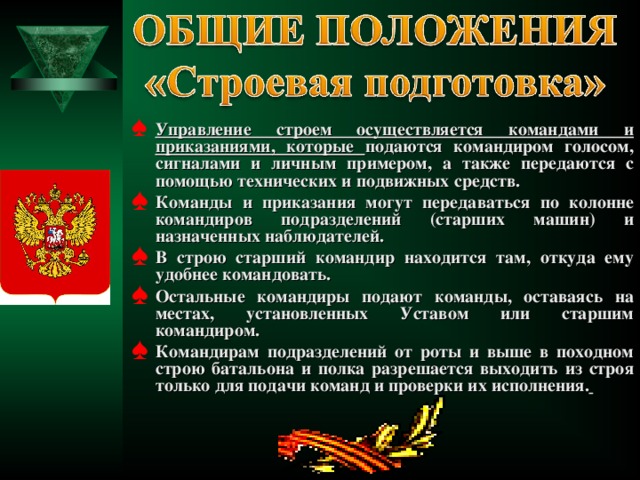 Управление строем осуществляется командами и приказаниями, которые подаются командиром голосом, сигналами и личным примером, а также передаются с помощью технических и подвижных средств. Команды и приказания могут передаваться по колонне командиров подразделений (старших машин) и назначенных наблюдателей. В строю старший командир находится там, откуда ему удобнее командовать. Остальные командиры подают команды, оставаясь на местах, установленных Уставом или старшим командиром. Командирам подразделений от роты и выше в походном строю батальона и полка разрешается выходить из строя только для подачи команд и проверки их исполнения.   
