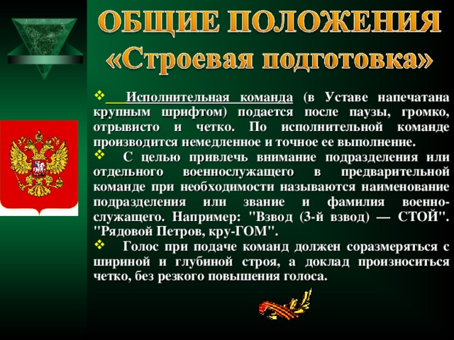  Исполнительная команда (в Уставе напечатана крупным шрифтом) подается после паузы, громко, отрывисто и четко. По исполнительной команде производится немедленное и точное ее выполнение.  С целью привлечь внимание подразделения или отдельного военнослужащего в предварительной команде при необходимости называются наименование подразделения или звание и фамилия военно-служащего. Например: 