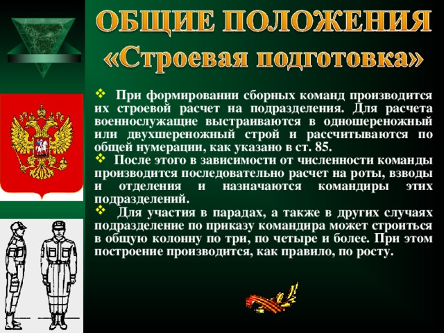  При формировании сборных команд производится их строевой расчет на подразделения. Для расчета военнослужащие выстраиваются в одношереножный или двухшереножный строй и рассчитываются по общей нумерации, как указано в ст. 85.  После этого в зависимости от численности команды производится последовательно расчет на роты, взводы и отделения и назначаются командиры этих подразделений.  Для участия в парадах, а также в других случаях подразделение по приказу командира может строиться в общую колонну по три, по четыре и более. При этом построение производится, как правило, по росту.  