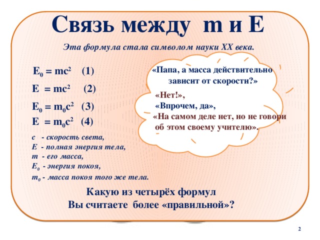 Связь между m и Е Эта формула стала символом науки XX века. Е 0 = mс 2 (1) «Папа, а масса действительно  зависит от скорости?» Е = mс 2 (2)   «Нет!»,  «Впрочем, да», «На самом деле нет, но не говори  об этом своему учителю». Е 0 = m 0 с 2 (3)  Е = m 0 с 2 (4)  с - скорость света, Е - полная энергия тела, m - его масса, Е 0 - энергия покоя, m 0 - масса покоя того же тела. Какую из четырёх формул  Вы считаете более «правильной»?  