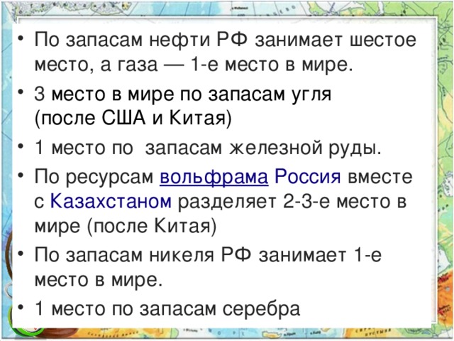 По запасам нефти РФ занимает шестое место, а газа — 1-е место в мире. 3 место в мире по запасам угля (после США и Китая) 1 место по запасам железной руды. По ресурсам  вольфрама   Россия  вместе с  Казахстаном  разделяет 2-3-е место в мире (после Китая)  По запасам никеля РФ занимает 1-е место в мире. 1 место по запасам серебра  