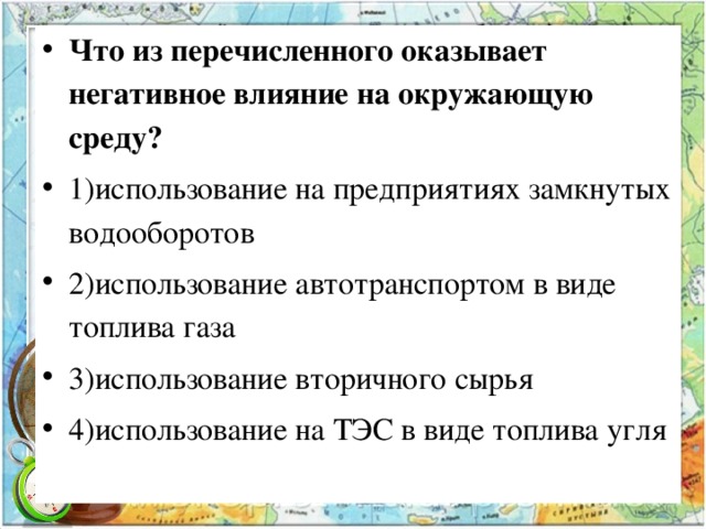 Что из перечисленного оказывает негативное влияние на окружающую среду? 1)использование на предприятиях замкнутых водооборотов 2)использование автотранспортом в виде топлива газа 3)использование вторичного сырья 4)использование на ТЭС в виде топлива угля  