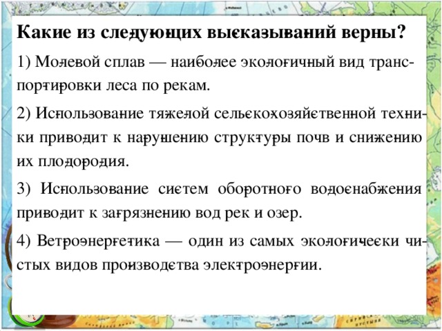 Какие из сле­ду­ю­щих вы­ска­зы­ва­ний верны? 1) Мо­ле­вой сплав — наи­бо­лее эко­ло­гич­ный вид транс­пор­ти­ров­ки леса по рекам. 2) Ис­поль­зо­ва­ние тя­же­лой сель­ско­хо­зяй­ствен­ной тех­ни­ки при­во­дит к на­ру­ше­нию струк­ту­ры почв и сни­же­нию их пло­до­ро­дия. 3) Ис­поль­зо­ва­ние си­стем обо­рот­но­го во­до­снаб­же­ния при­во­дит к за­гряз­не­нию вод рек и озер. 4) Вет­ро­энер­ге­ти­ка — один из самых эко­ло­ги­че­ски чи­стых видов про­из­вод­ства элек­тро­энер­гии. 
