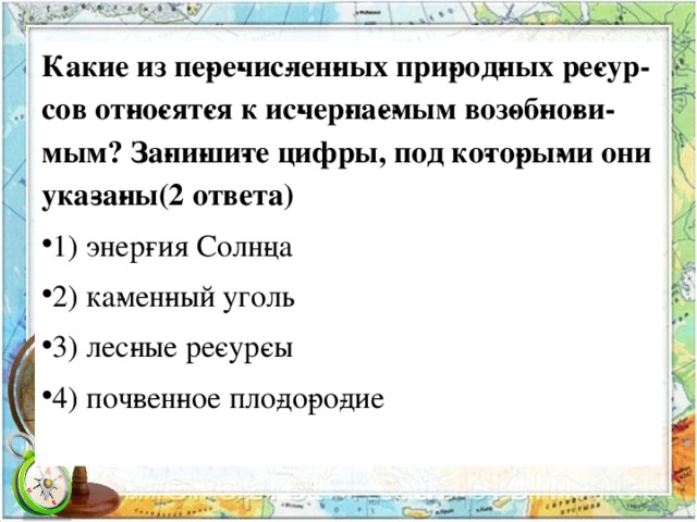 Какие из пе­ре­чис­лен­ных при­род­ных ре­сур­сов от­но­сят­ся к ис­чер­па­е­мым воз­об­но­ви­мым? За­пи­ши­те цифры, под ко­то­ры­ми они ука­за­ны(2 ответа) 1) энер­гия Солн­ца 2) ка­мен­ный уголь 3) лес­ные ре­сур­сы 4) поч­вен­ное пло­до­ро­дие  