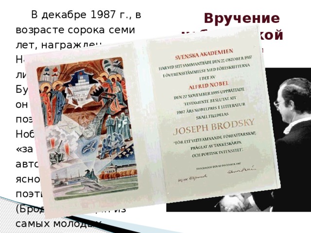 В декабре 1987 г., в возрасте сорока семи лет, награжден Нобелевской премией по литературе (вслед за Буниным и Пастернаком он стал третьим русским поэтом, получившим Нобелевскую премию): «за всеохватное авторство, исполненное ясности мысли и поэтической глубины»  (Бродский – один из самых молодых лауреатов Нобелевской премии за все годы ее присуждения).  Вручение нобелевской  премии