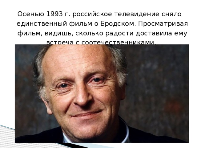 Осенью 1993 г. российское телевидение сняло единственный фильм о Бродском. Просматривая фильм, видишь, сколько радости доставила ему встреча с соотечественниками.