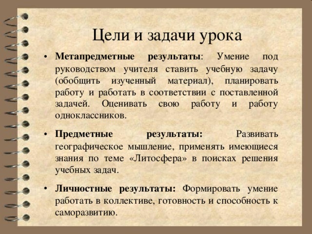 Цели и задачи урока Метапредметные результаты : Умение под руководством учителя ставить учебную задачу (обобщить изученный материал), планировать работу и работать в соответствии с поставленной задачей. Оценивать свою работу и работу одноклассников. Предметные результаты: Развивать географическое мышление, применять имеющиеся знания по теме «Литосфера» в поисках решения учебных задач. Личностные результаты: Формировать умение работать в коллективе, готовность и способность к саморазвитию. 