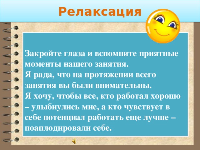 Релаксация  Закройте глаза и вспомните приятные моменты нашего занятия. Я рада, что на протяжении всего занятия вы были внимательны. Я хочу, чтобы все, кто работал хорошо – улыбнулись мне, а кто чувствует в себе потенциал работать еще лучше – поаплодировали себе. 
