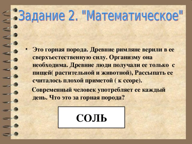   Это горная порода. Древние римляне верили в ее сверхъестественную силу. Организму она необходима. Древние люди получали ее только с пищей( растительной и животной), Рассыпать ее считалось плохой приметой ( к ссоре).  Современный человек употребляет ее каждый день. Что это за горная порода? СОЛЬ 