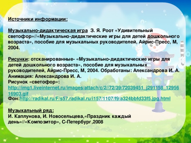 Источники информации: Музыкально-дидактическая игра З. Я. Роот «Удивительный светофор»//«Музыкально-дидактические игры для детей дошкольного возраста», пособие для музыкальных руководителей, Айрис-Пресс, М, 2004.  Рисунки : отсканированные- «Музыкально-дидактические игры для детей дошкольного возраста», пособие для музыкальных руководителей, Айрис-Пресс, М, 2004. Обработаны: Александрова И. А. Анимация: Александрова И. А. Рисунок «светофор»: http://img1.liveinternet.ru/images/attach/c/2//72/39/72039451_j291158_1295616903.gif Фон: http://radikal.ru/F/s57.radikal.ru/i157/1107/f9/a324bbfd33f5.jpg.html  Музыкальный ряд: И. Каплунова, И. Новосельцева,«Праздник каждый день»//«Композитор», С-Петербург,2008