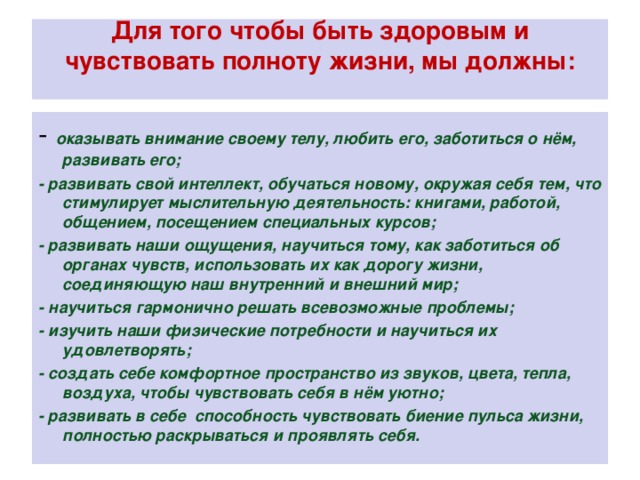 Для того чтобы быть здоровым и чувствовать полноту жизни, мы должны:   - оказывать внимание своему телу, любить его, заботиться о нём, развивать его; - развивать свой интеллект, обучаться новому, окружая себя тем, что стимулирует мыслительную деятельность: книгами, работой, общением, посещением специальных курсов; - развивать наши ощущения, научиться тому, как заботиться об органах чувств, использовать их как дорогу жизни, соединяющую наш внутренний и внешний мир; - научиться гармонично решать всевозможные проблемы; - изучить наши физические потребности и научиться их удовлетворять; - создать себе комфортное пространство из звуков, цвета, тепла, воздуха, чтобы чувствовать себя в нём уютно; - развивать в себе способность чувствовать биение пульса жизни, полностью раскрываться и проявлять себя.