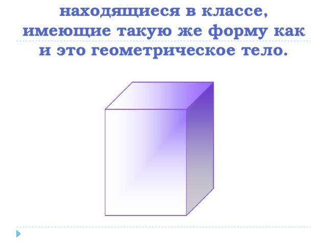 Назовите предметы, находящиеся в классе, имеющие такую же форму как и это геометрическое тело. 