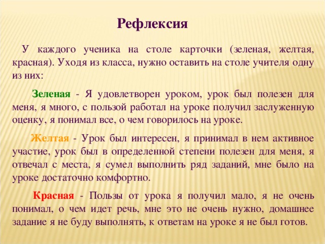 Рефлексия У каждого ученика на столе карточки (зеленая, желтая, красная). Уходя из класса, нужно оставить на столе учителя одну из них:  Зеленая - Я удовлетворен уроком, урок был полезен для меня, я много, с пользой работал на уроке получил заслуженную оценку, я понимал все, о чем говорилось на уроке.  Желтая  - Урок был интересен, я принимал в нем активное участие, урок был в определенной степени полезен для меня, я отвечал с места, я сумел выполнить ряд заданий, мне было на уроке достаточно комфортно.  Красная - Пользы от урока я получил мало, я не очень понимал, о чем идет речь, мне это не очень нужно, домашнее задание я не буду выполнять, к ответам на уроке я не был готов. 