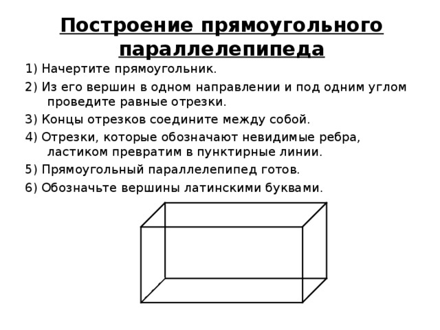 Построение прямоугольного параллелепипеда 1) Начертите прямоугольник. 2) Из его вершин в одном направлении и под одним углом проведите равные отрезки. 3) Концы отрезков соедините между собой. 4) Отрезки, которые обозначают невидимые ребра, ластиком превратим в пунктирные линии. 5) Прямоугольный параллелепипед готов. 6) Обозначьте вершины латинскими буквами. 