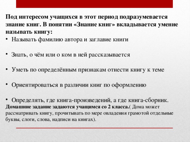 Под интересом учащихся в этот период подразумевается знание книг. В понятии «Знание книг» вкладывается умение называть книгу: Называть фамилию автора и заглавие книги Знать, о чём или о ком в ней рассказывается Уметь по определённым признакам отнести книгу к теме Ориентироваться в различии книг по оформлению Определять, где книга-произведений, а где книга-сборник. Домашние задание задаются учащимся со 2 класса. ( Дома может рассматривать книгу, прочитывать по мере овладения грамотой отдельные буквы, слоги, слова, надписи на книгах). 