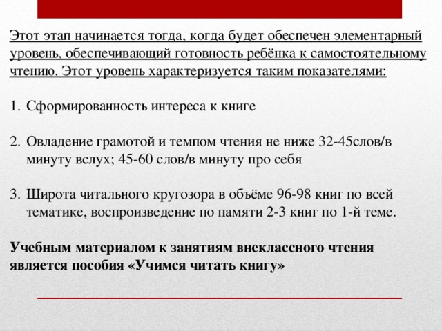 Этот этап начинается тогда, когда будет обеспечен элементарный уровень, обеспечивающий готовность ребёнка к самостоятельному чтению. Этот уровень характеризуется таким показателями:  Сформированность интереса к книге Овладение грамотой и темпом чтения не ниже 32-45слов/в минуту вслух; 45-60 слов/в минуту про себя Широта читального кругозора в объёме 96-98 книг по всей тематике, воспроизведение по памяти 2-3 книг по 1-й теме. Учебным материалом к занятиям внеклассного чтения является пособия «Учимся читать книгу» 