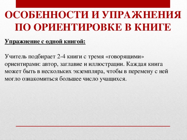 Особенности и упражнения По ориентировке в книге Упражнение с одной книгой:  Учитель подбирает 2-4 книги с тремя «говорящими» ориентирами: автор, заглавие и иллюстрации. Каждая книга может быть в нескольких экземпляра, чтобы в перемену с ней могло ознакомиться большее число учащихся. 