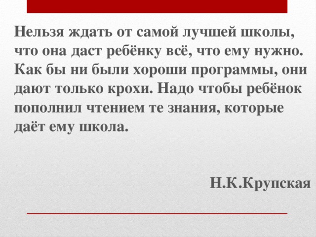Нельзя ждать от самой лучшей школы, что она даст ребёнку всё, что ему нужно. Как бы ни были хороши программы, они дают только крохи. Надо чтобы ребёнок пополнил чтением те знания, которые даёт ему школа.   Н.К.Крупская 