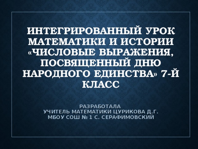 ИНТЕГРИРОВАННЫЙ УРОК МАТЕМАТИКИ И ИСТОРИИ «ЧИСЛОВЫЕ ВЫРАЖЕНИЯ, ПОСВЯЩЕННЫЙ ДНЮ НАРОДНОГО ЕДИНСТВА» 7-Й КЛАСС    РАЗРАБОТАЛА  УЧИТЕЛЬ МАТЕМАТИКИ ЦУРИКОВА Д.Г.  МБОУ СОШ № 1 С. СЕРАФИМОВСКИЙ