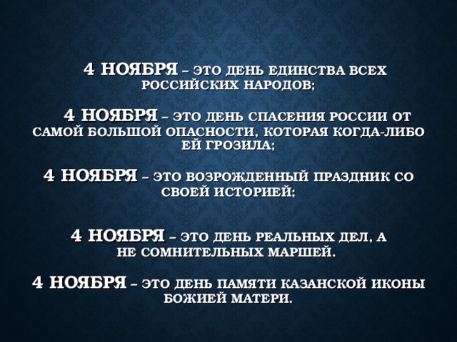 4 НОЯБРЯ – ЭТО ДЕНЬ ЕДИНСТВА ВСЕХ РОССИЙСКИХ НАРОДОВ;    4 НОЯБРЯ – ЭТО ДЕНЬ СПАСЕНИЯ РОССИИ ОТ САМОЙ БОЛЬШОЙ ОПАСНОСТИ, КОТОРАЯ КОГДА-ЛИБО ЕЙ ГРОЗИЛА;   4 НОЯБРЯ – ЭТО ВОЗРОЖДЕННЫЙ ПРАЗДНИК СО СВОЕЙ ИСТОРИЕЙ;    4 НОЯБРЯ – ЭТО ДЕНЬ РЕАЛЬНЫХ ДЕЛ, А НЕ СОМНИТЕЛЬНЫХ МАРШЕЙ.   4 НОЯБРЯ – ЭТО ДЕНЬ ПАМЯТИ КАЗАНСКОЙ ИКОНЫ БОЖИЕЙ МАТЕРИ.