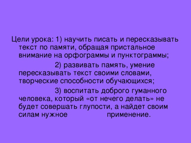 Цели урока: 1) научить писать и пересказывать текст по памяти, обращая пристальное внимание на орфограммы и пунктограммы;  2) развивать память, умение пересказывать текст своими словами, творческие способности обучающихся;  3) воспитать доброго гуманного человека, который «от нечего делать» не будет совершать глупости, а найдет своим силам нужное применение. 