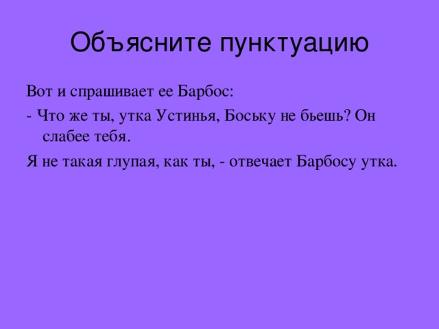 Объясните пунктуацию Вот и спрашивает ее Барбос: - Что же ты, утка Устинья, Боську не бьешь? Он слабее тебя. Я не такая глупая, как ты, - отвечает Барбосу утка. 