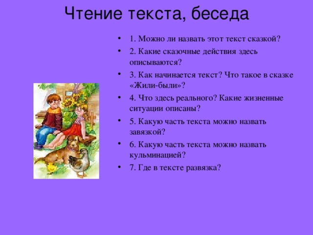 Чтение текста, беседа   1. Можно ли назвать этот текст сказкой? 2. Какие сказочные действия здесь описываются? 3. Как начинается текст? Что такое в сказке «Жили-были»? 4. Что здесь реального? Какие жизненные ситуации описаны? 5. Какую часть текста можно назвать завязкой? 6. Какую часть текста можно назвать кульминацией? 7. Где в тексте развязка? 