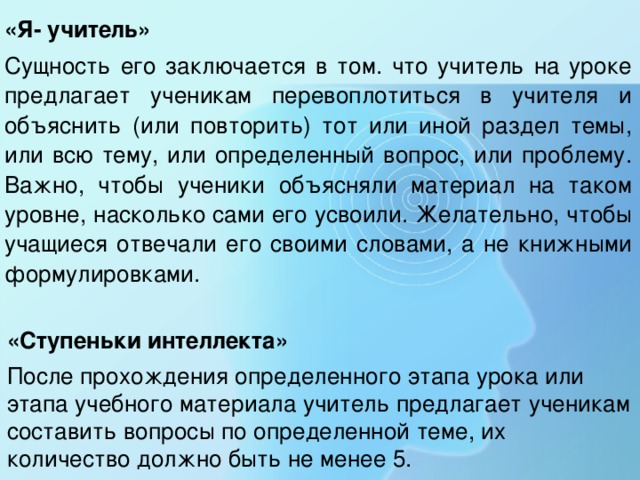 «Я- учитель» Сущность его заключается в том. что учитель на уроке предлагает ученикам перевоплотиться в учителя и объяснить (или повторить) тот или иной раздел темы, или всю тему, или определенный вопрос, или проблему. Важно, чтобы ученики объясняли материал на таком уровне, насколько сами его усвоили. Желательно, чтобы учащиеся отвечали его своими словами, а не книжными формулировками. «Ступеньки интеллекта» После прохождения определенного этапа урока или этапа учебного материала учитель предлагает ученикам составить вопросы по определенной теме, их количество должно быть не менее 5. 