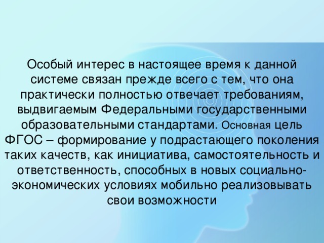 Особый интерес в настоящее время к данной системе связан прежде всего с тем, что она практически полностью отвечает требованиям, выдвигаемым Федеральными государственными образовательными стандартами. Основная цель ФГОС – формирование у подрастающего поколения таких качеств, как инициатива, самостоятельность и ответственность, способных в новых социально-экономических условиях мобильно реализовывать свои возможности 