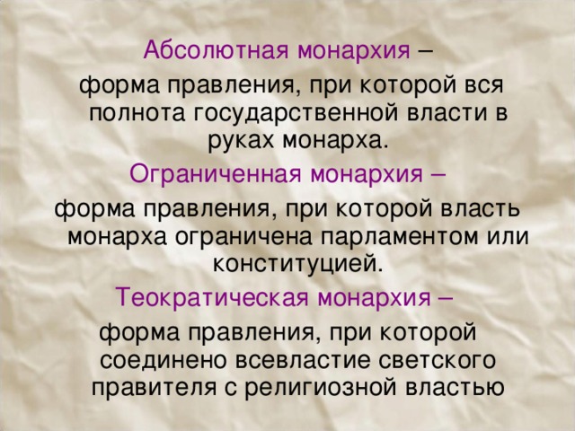Абсолютная монархия –  форма правления, при которой вся полнота государственной власти в руках монарха. Ограниченная монархия – форма правления, при которой власть монарха ограничена парламентом или конституцией. Теократическая монархия – форма правления, при которой соединено всевластие светского правителя с религиозной властью 