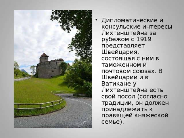 Дипломатические и консульские интересы Лихтенштейна за рубежом с 1919 представляет Швейцария, состоящая с ним в таможенном и почтовом союзах. В Швейцарии и в Ватикане у Лихтенштейна есть свой посол (согласно традиции, он должен принадлежать к правящей княжеской семье). 