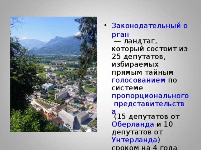 Законодательный орган  — ландтаг , который состоит из 25 депутатов , избираемых прямым тайным голосованием по системе пропорционального представительства (15 депутатов от Оберланда и 10 депутатов от Унтерланда ) сроком на 4 года 