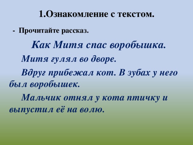 1.Ознакомление с текстом.    - Прочитайте рассказ.  Как Митя спас воробышка.  Митя гулял во дворе.  Вдруг прибежал кот. В зубах у него был воробышек.  Мальчик отнял у кота птичку и выпустил её на волю.