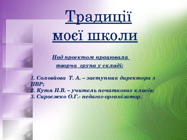  Традиції   моєї школи   Над проектом працювала   творча група у складі:   1. Соловйова Т. А. – заступник директора з НВР;  2. Кутя Н.В. – учитель початкових класів;  3. Сироєжко О.Г.- педагог-організатор.   