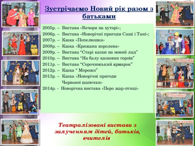 Зустрічаємо Новий рік разом з батьками 2005р. – Вистава «Вечори на хуторі»; 2006р. – Вистава «Новорічні пригоди Саші і Тані»; 2007р. – Казка «Попелюшка» 2008р. – Казка «Крижана королева» 2009р. – Вистава “Старі казки на новий лад” 2010р. – Вистава “На балу казкових героїв” 2011р. – Вистава “Сорочинський ярмарок” 2012р. – Казка “ Морозко” 2013р. – Казка «Новорічні пригоди  Червоної шапочки» 2014р. - Новорічна вистава «Перо жар-птиці» Театралізовані вистави з залученням дітей, батьків, вчителів .  