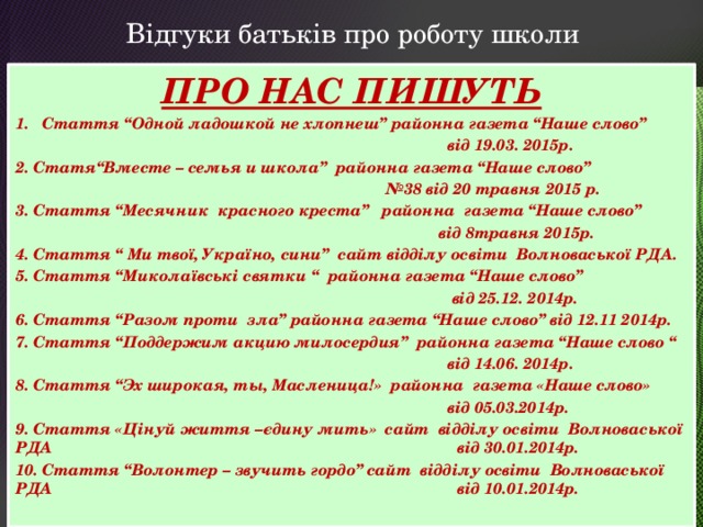 Відгуки батьків про роботу школи ПРО НАС ПИШУТЬ Стаття “Одной ладошкой не хлопнеш” районна газета “Наше слово”  від 19.03. 2015р. 2. Статя“Вместе – семья и школа” районна газета “Наше слово” № 38 від 20 травня 2015 р. 3. Стаття “Месячник красного креста” районна газета “Наше слово”  від 8травня 2015р. 4. Стаття “ Ми твої, Україно, сини” сайт відділу освіти Волноваської РДА. 5. Стаття “Миколаївські святки “ районна газета “Наше слово”  від 25.12. 2014р. 6. Стаття “Разом проти зла” районна газета “Наше слово” від 12.11 2014р. 7. Стаття “Поддержим акцию милосердия” районна газета “Наше слово “  від 14.06. 2014р. 8. Стаття “Эх широкая, ты, Масленица!» районна газета «Наше слово»  від 05.03.2014р. 9. Стаття «Цінуй життя –єдину мить» сайт відділу освіти Волноваської РДА від 30.01.2014р. 10. Стаття “Волонтер – звучить гордо” сайт відділу освіти Волноваської РДА від 10.01.2014р.   