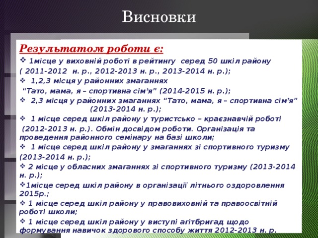 Висновки Результатом роботи є:  1місце у виховній роботі в рейтингу серед 50 шкіл району ( 2011-2012 н. р., 2012-2013 н. р., 2013-2014 н. р.);  1,2,3 місця у районних змаганнях “ Тато, мама, я – спортивна сім ’ я” (2014-2015 н. р.);  2,3 місця у районних змаганнях “Тато, мама, я – спортивна сім ’ я” (2013-2014 н. р.);  1 місце серед шкіл району у туристсько – краєзнавчій роботі  (2012-2013 н. р.). Обмін досвідом роботи. Організація та проведення районного семінару на базі школи;  1 місце серед шкіл району у змаганнях зі спортивного туризму (2013-2014 н. р.);  2 місце у обласних змаганнях зі спортивного туризму (2013-2014 н. р.); 1місце серед шкіл району в організації літнього оздоровлення 2015р.;  1 місце серед шкіл району у правовиховній та правоосвітній роботі школи;  1 місце серед шкіл району у виступі агітбригад щодо формування навичок здорового способу життя 2012-2013 н. р.  