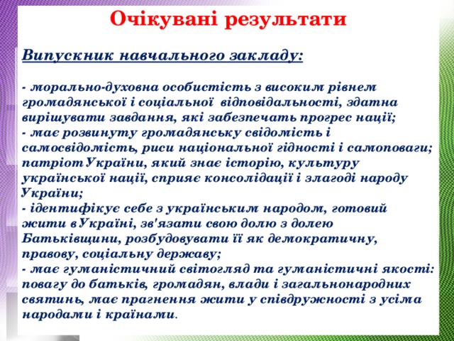  Очікувані результати   Випускник навчального закладу:   - морально-духовна особистість з високим рівнем громадянської і соціальної відповідальності, здатна вирішувати завдання, які забезпечать прогрес нації;  - має розвинуту громадянську свідомість і самосвідомість, риси національної гідності і самоповаги; патріот України, який знає історію, культуру української нації, сприяє консолідації і злагоді народу України;  - ідентифікує себе з українським народом, готовий жити в Україні, зв'язати свою долю з долею Батьківщини, розбудовувати її як демократичну, правову, соціальну державу;  - має гуманістичний світогляд та гуманістичні якості: повагу до батьків, громадян, влади і загальнонародних святинь, має прагнення жити у співдружності з усіма народами і країнами .   