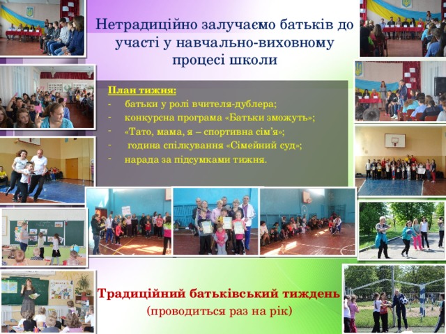 Нетрадиційно залучаємо батьків до участі у навчально-виховному процесі школи План тижня: - батьки у ролі вчителя-дублера; конкурсна програма «Батьки зможуть»; «Тато, мама, я – спортивна сім’я»;  година спілкування «Сімейний суд»; нарада за підсумками тижня. Традиційний батьківський тиждень (проводиться раз на рік) 