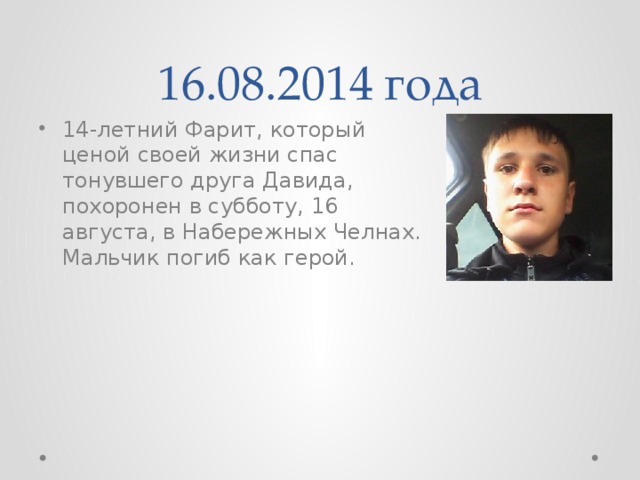 16.08.2014 года 14-летний Фарит, который ценой своей жизни спас тонувшего друга Давида, похоронен в субботу, 16 августа, в Набережных Челнах. Мальчик погиб как герой. 