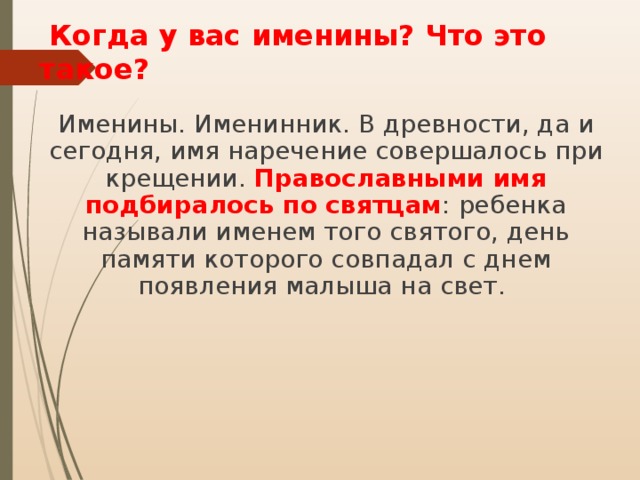  Когда у вас именины? Что это такое? Именины. Именинник. В древности, да и сегодня, имя наречение совершалось при крещении. Православными имя подбиралось по святцам : ребенка называли именем того святого, день памяти которого совпадал с днем появления малыша на свет. 