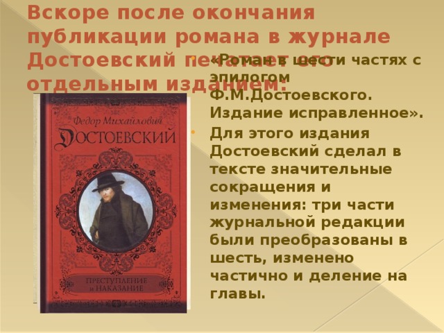 Вскоре после окончания публикации романа в журнале Достоевский печатает его отдельным изданием: «Роман в шести частях с эпилогом Ф.М.Достоевского. Издание исправленное». Для этого издания Достоевский сделал в тексте значительные сокращения и изменения: три части журнальной редакции были преобразованы в шесть, изменено частично и деление на главы. 