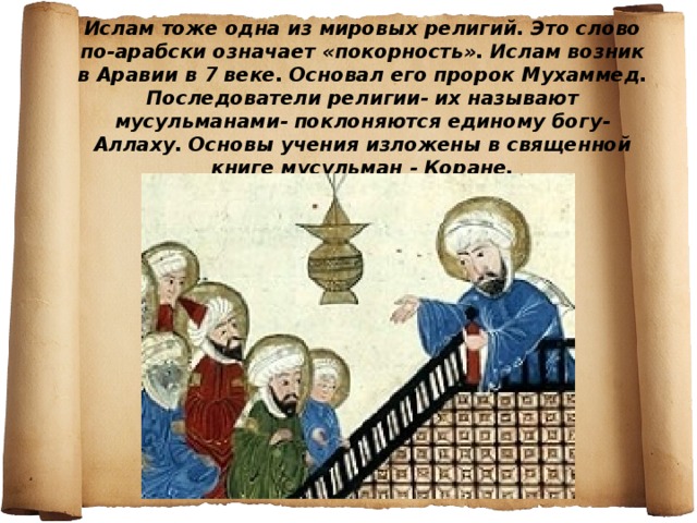 Ислам тоже одна из мировых религий. Это слово по-арабски означает «покорность». Ислам возник в Аравии в 7 веке. Основал его пророк Мухаммед. Последователи религии- их называют мусульманами- поклоняются единому богу-Аллаху. Основы учения изложены в священной книге мусульман - Коране. 