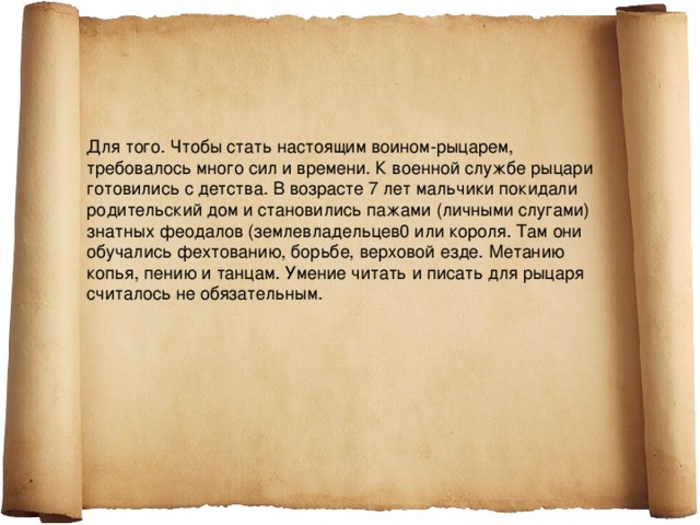 Для того. Чтобы стать настоящим воином-рыцарем, требовалось много сил и времени. К военной службе рыцари готовились с детства. В возрасте 7 лет мальчики покидали родительский дом и становились пажами (личными слугами) знатных феодалов (землевладельцев0 или короля. Там они обучались фехтованию, борьбе, верховой езде. Метанию копья, пению и танцам. Умение читать и писать для рыцаря считалось не обязательным. 